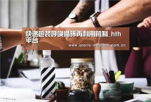 快递包装呼唤循环再利用机制_hth平台(图2) 快递包装呼唤循环再利用机制_hth平台(图2)