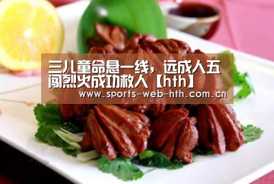 三儿童命悬一线,远成人五闯烈火成功救人【hth】(图1) hth平台